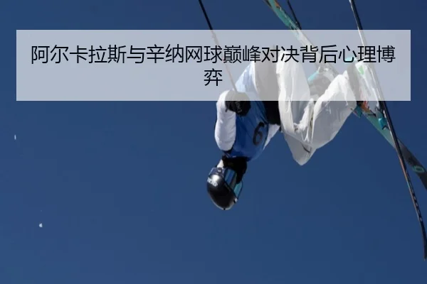 阿尔卡拉斯与辛纳网球巅峰对决背后心理博弈